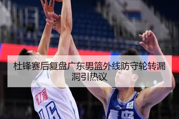 杜锋赛后复盘广东男篮外线防守轮转漏洞引热议